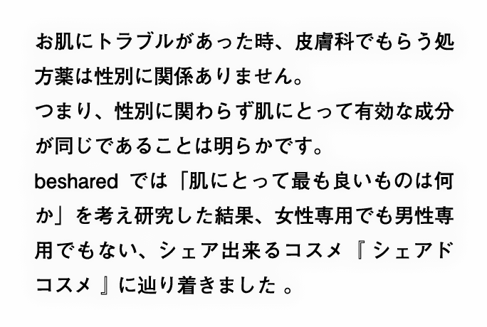 お肌にトラブルがあった時、皮膚科でもらう処方薬は性別に関係ありません。つまり、性別に関わらず肌にとって有効な成分が同じであることは明らかです。besharedでは「肌にとって最も良いものは何か」を考え研究した結果、女性専用でも男性専用でもない、シェア出来るコスメ『 シェアドコスメ 』に辿り着きました。