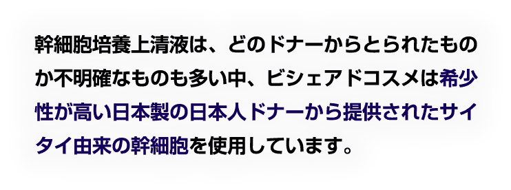 幹細胞培養上清液は、どのドナーからとられたものか不明確なものも多い中、ビシェアドコスメは希少性が高い日本製の日本人ドナーから提供されたサイタイ由来の幹細胞を使用しています。